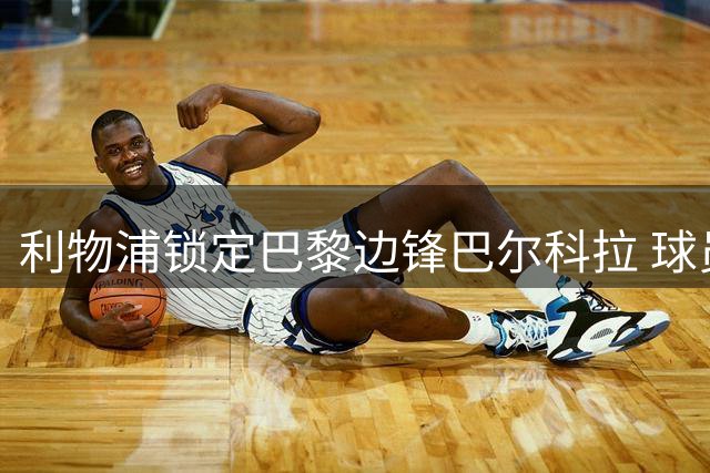 利物浦锁定巴黎边锋巴尔科拉 球员本人迫切希望转会