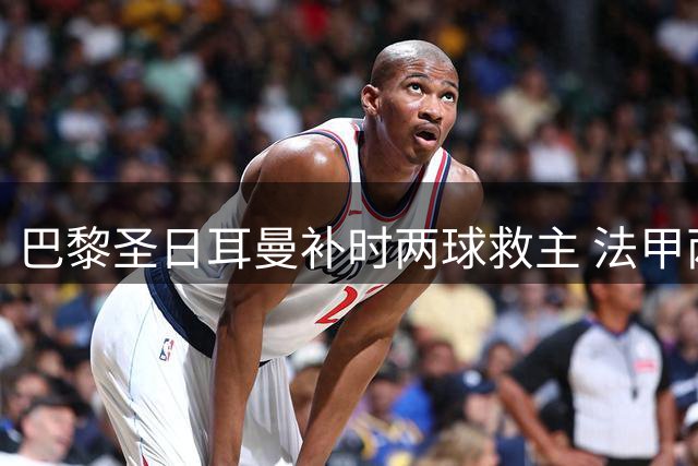 巴黎圣日耳曼补时两球救主 法甲两连平暴露隐患