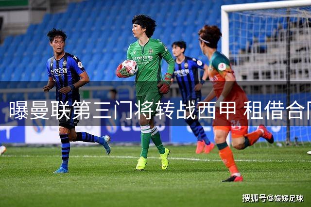 曝曼联第三门将转战西甲 租借合同暗藏关键条款