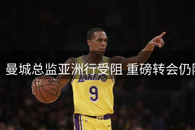 曼城总监亚洲行受阻 重磅转会仍陷僵局