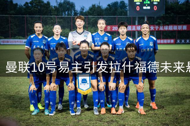 曼联10号易主引发拉什福德未来悬疑