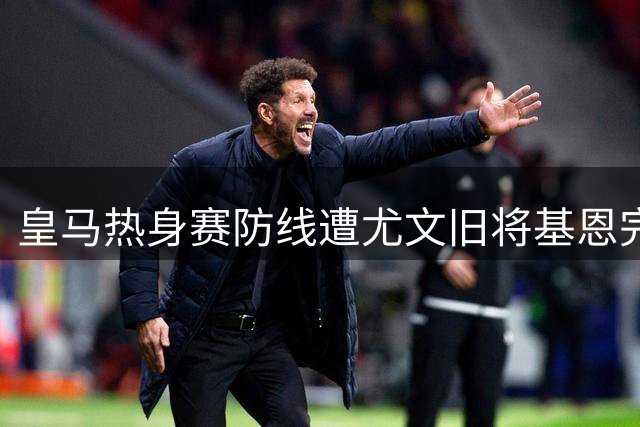 皇马热身赛防线遭尤文旧将基恩完爆 穆帅惊叹其为"球场怪兽