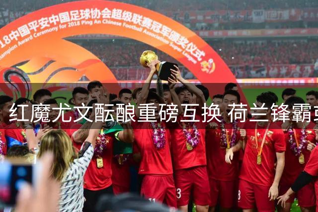 红魔尤文酝酿重磅互换 荷兰锋霸或成孔塞桑交易添头