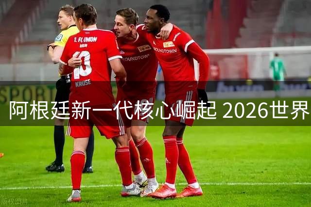 阿根廷新一代核心崛起 2026世界杯闪耀新星
