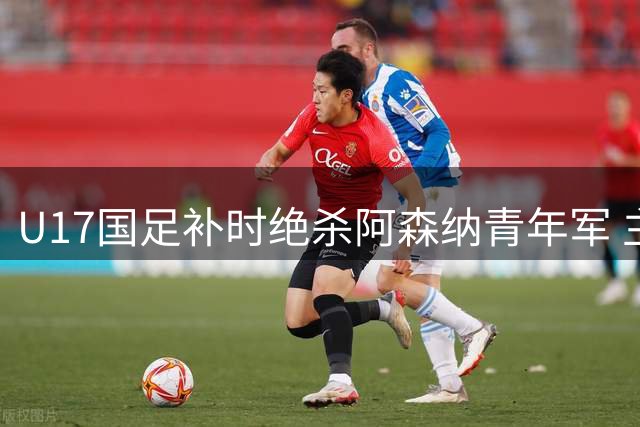 U17国足补时绝杀阿森纳青年军 主帅盛赞团队拼搏精神